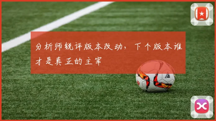 分析师锐评版本改动，下个版本谁才是真正的主宰