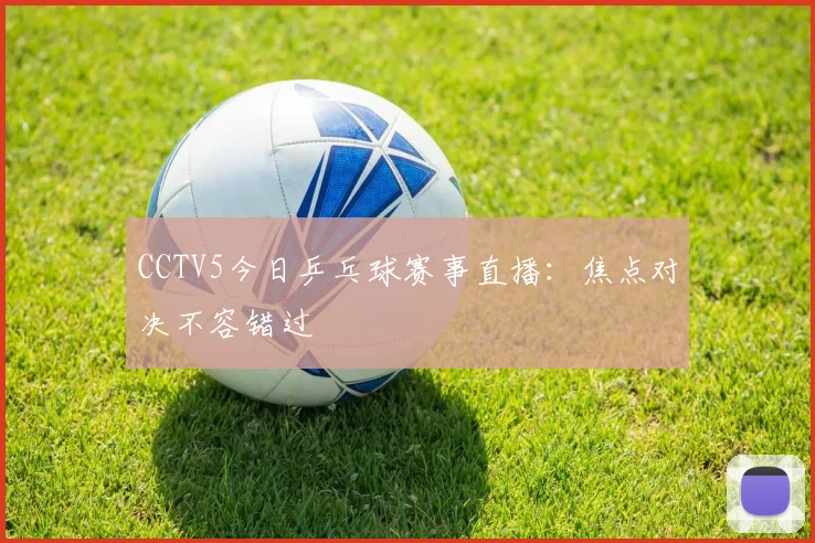 CCTV5今日乒乓球赛事直播：焦点对决不容错过