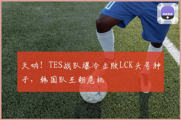 天呐！TES战队爆冷击败LCK头号种子，韩国队王朝危机