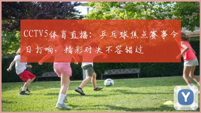 CCTV5体育直播：乒乓球焦点赛事今日打响，精彩对决不容错过