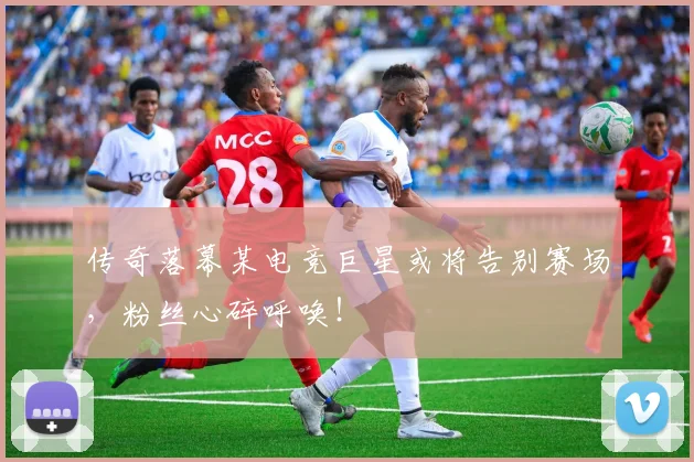 传奇落幕某电竞巨星或将告别赛场，粉丝心碎呼唤！