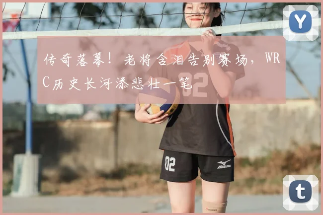 传奇落幕！老将含泪告别赛场，WRC历史长河添悲壮一笔