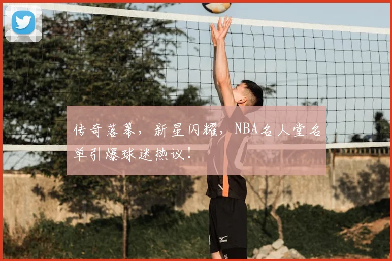 传奇落幕，新星闪耀，NBA名人堂名单引爆球迷热议！