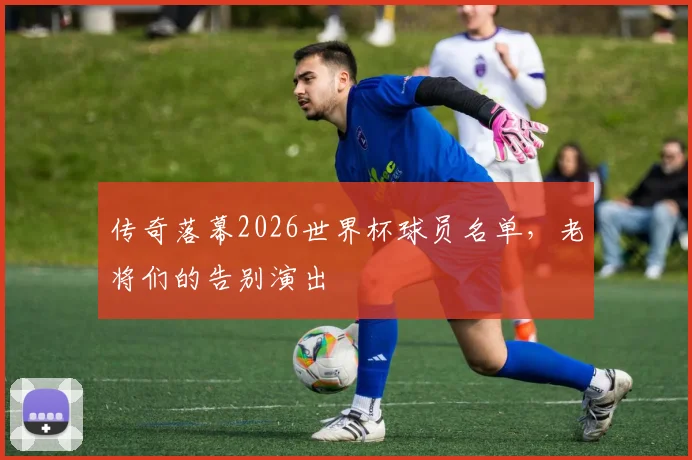 传奇落幕2026世界杯球员名单，老将们的告别演出