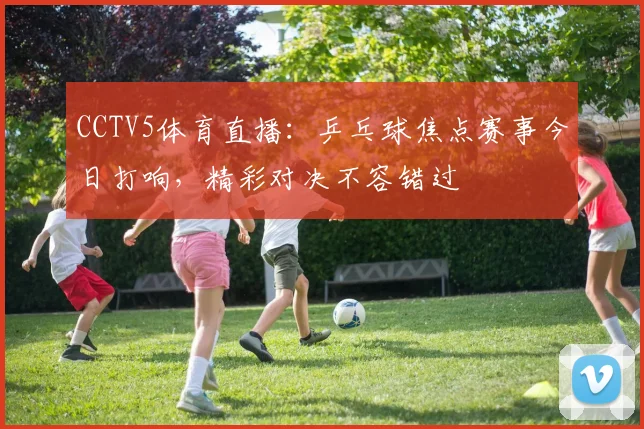 CCTV5体育直播：乒乓球焦点赛事今日打响，精彩对决不容错过
