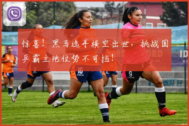 惊喜!黑马选手横空出世,挑战国乒霸主地位势不可挡!