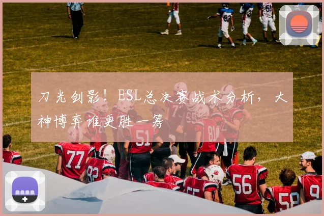 刀光剑影！ESL总决赛战术分析，大神博弈谁更胜一筹