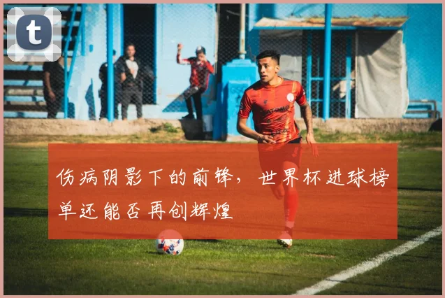 伤病阴影下的前锋，世界杯进球榜单还能否再创辉煌