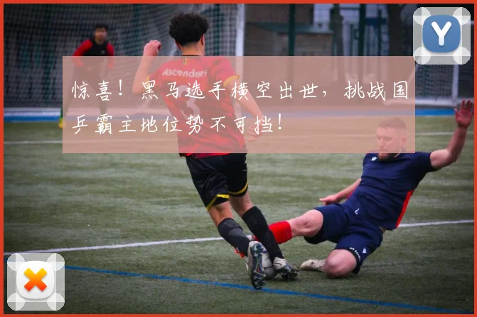 惊喜！黑马选手横空出世，挑战国乒霸主地位势不可挡！