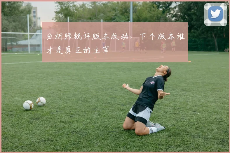 分析师锐评版本改动，下个版本谁才是真正的主宰