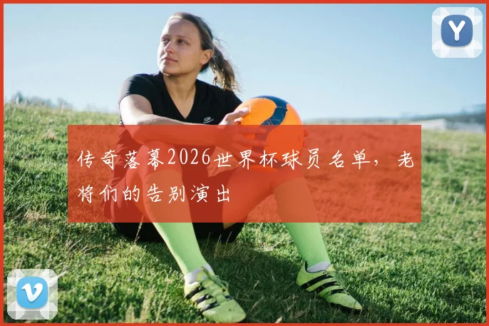 传奇落幕2026世界杯球员名单，老将们的告别演出