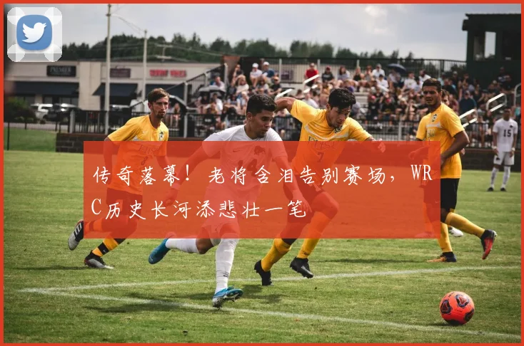 传奇落幕！老将含泪告别赛场，WRC历史长河添悲壮一笔